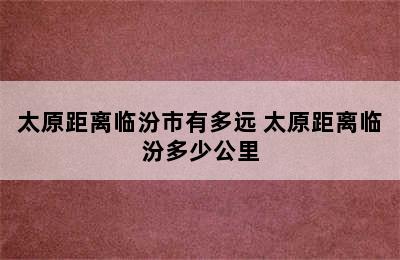 太原距离临汾市有多远 太原距离临汾多少公里